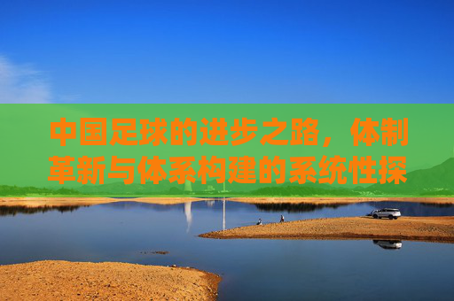 中国足球的进步之路,体制革新与体系构建的系统性探索,中国足球的进步之路,体制革新与体系构建的系统性探索