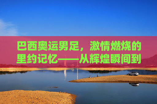 巴西奥运男足,激情燃烧的里约记忆——从辉煌瞬间到遗憾终章的足球旅程