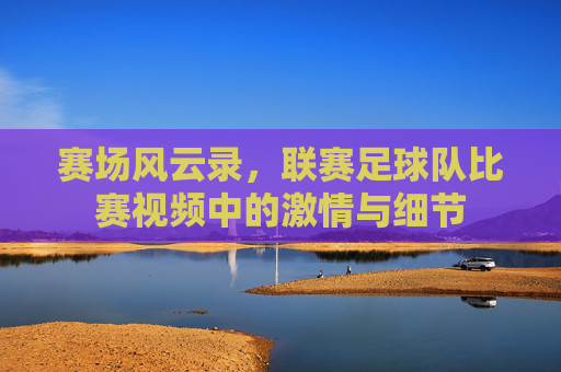 赛场风云录,联赛足球队比赛视频中的激情与细节