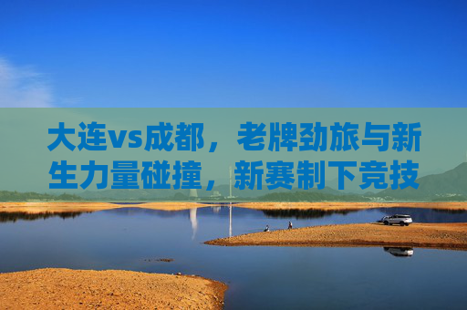 大连vs成都,老牌劲旅与新生力量碰撞,新赛制下竞技风云再起,大连vs成都,老牌劲旅与新生力量碰撞,新赛制下竞技风云再起