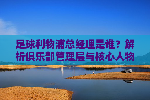 足球利物浦总经理是谁?解析俱乐部管理层与核心人物,利物浦足球俱乐部总经理是谁?解析俱乐部管理层与核心人物