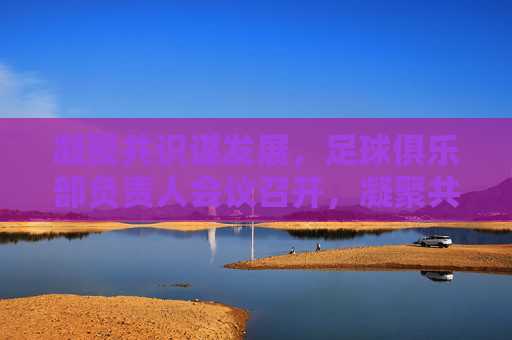 凝聚共识谋发展,足球俱乐部负责人会议召开,凝聚共识谋发展,足球俱乐部负责人会议召开