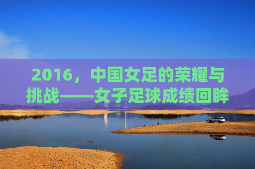 2016,中国女足的荣耀与挑战——女子足球成绩回眸