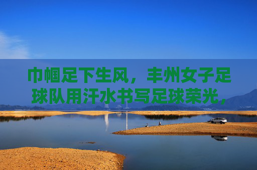 巾帼足下生风，丰州女子足球队用汗水书写足球荣光，巾帼足下生风，丰州女子足球队用汗水书写足球荣光