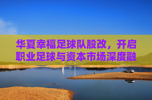 华夏幸福足球队股改，开启职业足球与资本市场深度融合的新篇章，华夏幸福足球队股改，开启职业足球与资本市场深度融合的新篇章