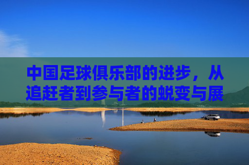 中国足球俱乐部的进步，从追赶者到参与者的蜕变与展望，中国足球俱乐部的进步，从追赶者到参与者的蜕变与展望