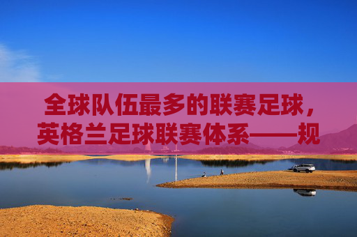 全球队伍最多的联赛足球，英格兰足球联赛体系——规模与活力的双面镜，英格兰足球联赛体系，全球队伍最多的联赛，其规模与活力的双面镜