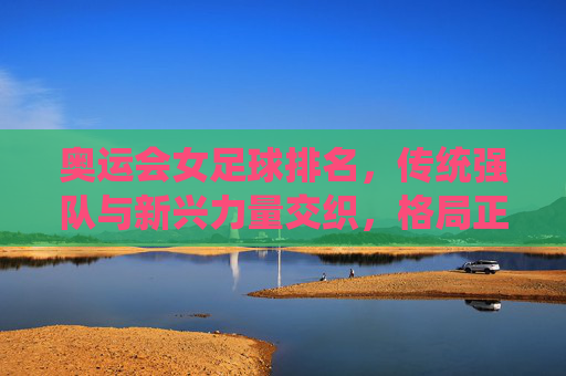 奥运会女足球排名,传统强队与新兴力量交织,格局正在重塑,奥运会女足球排名,传统强队与新兴力量交织,格局正在重塑