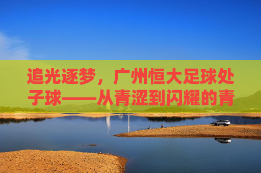追光逐梦,广州恒大足球处子球——从青涩到闪耀的青春足迹与团队共鸣,追光逐梦,广州恒大足球处子球——从青涩到闪耀的青春足迹与团队共鸣