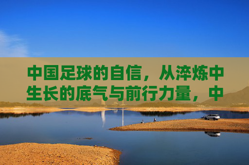 中国足球的自信,从淬炼中生长的底气与前行力量,中国足球的自信,淬炼中生长的底气与前行力量
