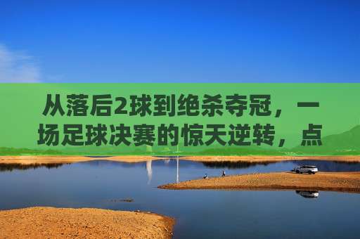 从落后2球到绝杀夺冠,一场足球决赛的惊天逆转,点燃全场沸腾的激情,足球决赛惊天逆转,落后2球绝杀夺冠,点燃全场沸腾激情