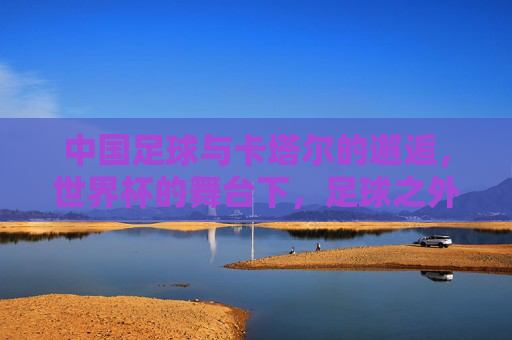 中国足球与卡塔尔的邂逅,世界杯的舞台下,足球之外的文化与机遇