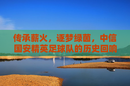 传承薪火，逐梦绿茵，中信国安精英足球队的历史回响与时代新篇，传承薪火，逐梦绿茵，中信国安精英足球队的历史回响与时代新篇