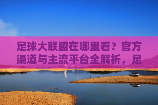 足球大联盟在哪里看？官方渠道与主流平台全解析，足球大联盟在哪里看？官方渠道与主流平台全解析