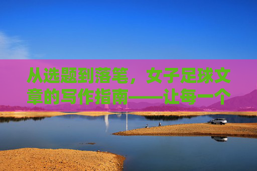 从选题到落笔,女子足球文章的写作指南——让每一个进球都有温度与深度,从选题到落笔,女子足球文章的写作指南——让每一个进球都有温度与深度