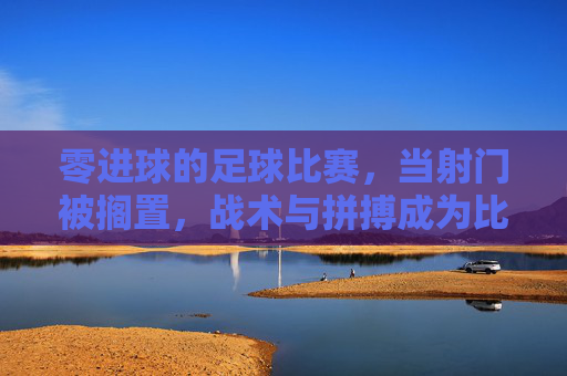 零进球的足球比赛，当射门被搁置，战术与拼搏成为比赛的主角，零进球的足球比赛，战术与拼搏成为比赛的主角