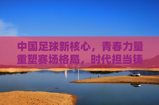 中国足球新核心,青春力量重塑赛场格局,时代担当铸就未来希望,中国足球新核心,青春力量重塑赛场格局,时代担当铸就未来希望