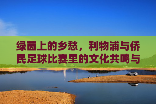绿茵上的乡愁,利物浦与侨民足球比赛里的文化共鸣与情感联结,绿茵上的乡愁,利物浦与侨民足球比赛里的文化共鸣与情感联结