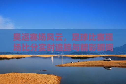 奥运赛场风云，足球比赛现场比分实时追踪与精彩瞬间，奥运足球赛场风云，实时比分追踪与精彩瞬间