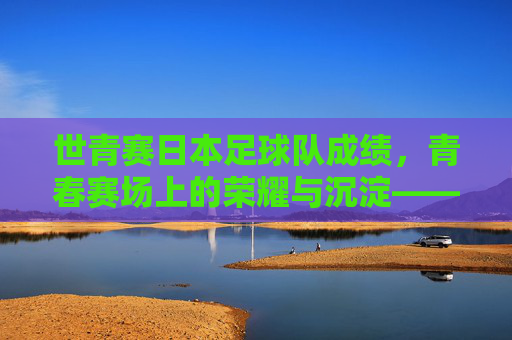 世青赛日本足球队成绩,青春赛场上的荣耀与沉淀——历史战绩与当代传承的深度解读,世青赛日本足球队成绩,青春赛场上的荣耀与沉淀——历史战绩与当代传承的深度解读