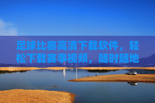 足球比赛高清下载软件，轻松下载赛事视频，随时随地重温经典对决，足球比赛高清下载软件，轻松下载赛事视频，随时随地重温经典对决