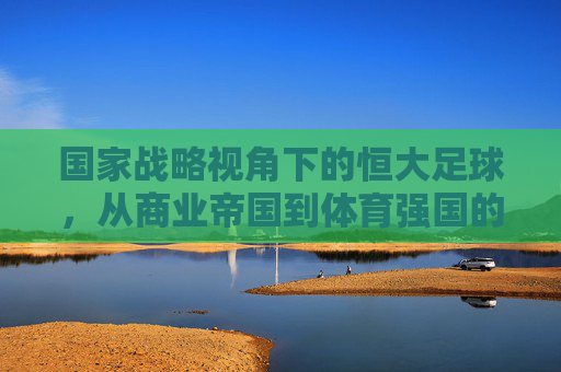 国家战略视角下的恒大足球，从商业帝国到体育强国的路径与启示，国家战略视角下的恒大足球，从商业帝国到体育强国的路径与启示