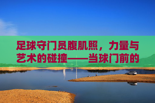 足球守门员腹肌照,力量与艺术的碰撞——当球门前的守护者也成健身焦点