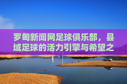 罗甸新闻网足球俱乐部,县域足球的活力引擎与希望之光,罗甸新闻网足球俱乐部,县域足球的活力引擎与希望之光
