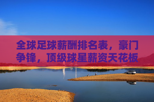 全球足球薪酬排名表，豪门争锋，顶级球星薪资天花板持续攀升——透视俱乐部投入与球员市场价值的动态平衡，全球足球薪酬榜单出炉，豪门争锋，顶级球星薪资天花板持续攀升，透视俱乐部投入与球员市场价值的动态平衡