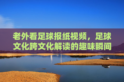 老外看足球报纸视频，足球文化跨文化解读的趣味瞬间，老外看足球报纸，足球文化跨文化解读的趣味瞬间