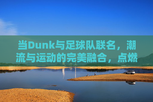 当Dunk与足球队联名,潮流与运动的完美融合,点燃球迷与潮人的双重热情,Dunk与足球队联名,潮流与运动融合,点燃球迷与潮人的双重热情