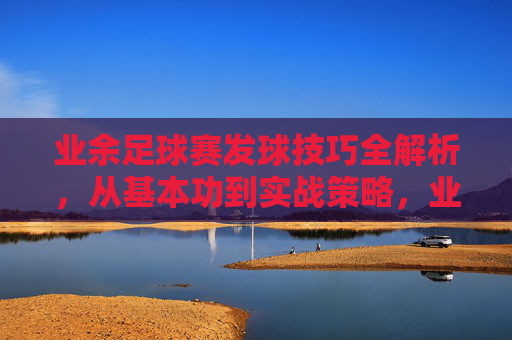 业余足球赛发球技巧全解析，从基本功到实战策略，业余足球赛发球技巧全解析，从基本功到实战策略