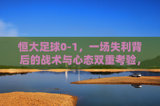 恒大足球0-1，一场失利背后的战术与心态双重考验，恒大0-1失利，一场失利背后的战术与心态双重考验