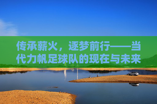 传承薪火，逐梦前行——当代力帆足球队的现在与未来，传承薪火，逐梦前行——当代力帆足球队的现在与未来