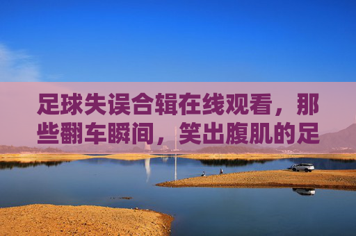 足球失误合辑在线观看,那些翻车瞬间,笑出腹肌的足球事故集锦,足球失误合辑,笑出腹肌的翻车瞬间集锦
