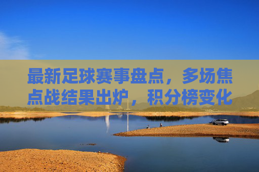 最新足球赛事盘点,多场焦点战结果出炉,积分榜变化显著,最新足球赛事盘点,多场焦点战结果出炉,积分榜变化显著