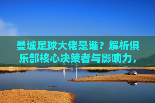 曼城足球大佬是谁?解析俱乐部核心决策者与影响力,曼城足球大佬是谁?解析俱乐部核心决策者与影响力