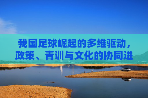 我国足球崛起的多维驱动,政策、青训与文化的协同进化,我国足球崛起的多维驱动,政策、青训与文化的协同进化