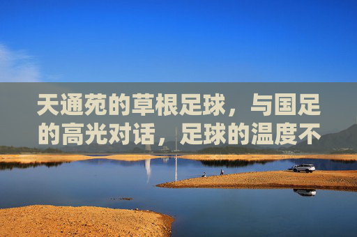 天通苑的草根足球,与国足的高光对话,足球的温度不止于赛场,天通苑草根足球与国足高光对话,足球的温度不止于赛场