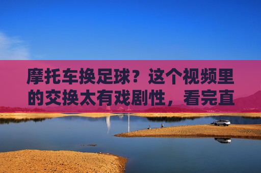 摩托车换足球？这个视频里的交换太有戏剧性，看完直呼太巧了！摩托车换足球？视频里这交换太戏剧化，看完直呼太巧了！