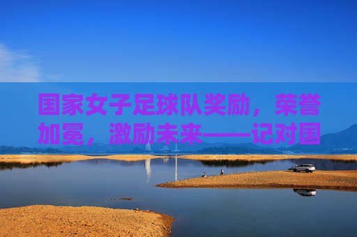 国家女子足球队奖励,荣誉加冕,激励未来——记对国家女子足球队的表彰与激励举措,国家女子足球队,荣誉加冕与激励未来——表彰与激励举措