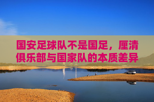 国安足球队不是国足,厘清俱乐部与国家队的本质差异,国安足球队不是国足,厘清俱乐部与国家队的本质差异