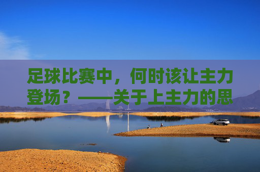足球比赛中,何时该让主力登场?——关于上主力的思考与策略,足球比赛中,何时该让主力登场?——关于上主力的思考与策略