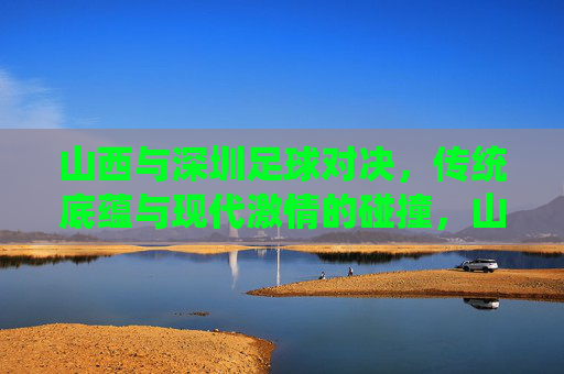 山西与深圳足球对决,传统底蕴与现代激情的碰撞,山西与深圳足球对决,传统底蕴与现代激情的碰撞