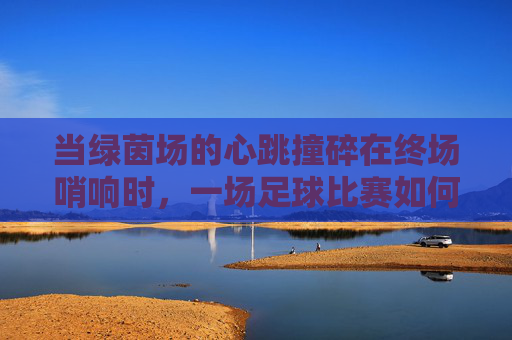 当绿茵场的心跳撞碎在终场哨响时,一场足球比赛如何将我推向休克边缘,当绿茵场心跳撞碎于终场哨响,一场足球如何把我推向休克边缘