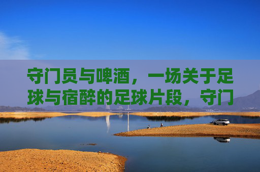 守门员与啤酒,一场关于足球与宿醉的足球片段,守门员与啤酒,一场宿醉里的足球片段