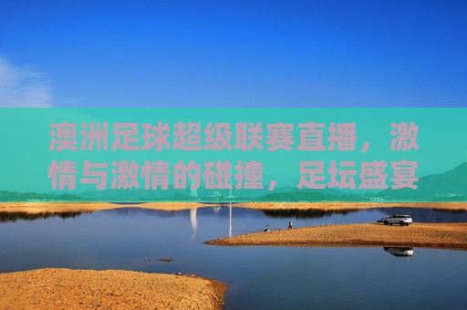 澳洲足球超级联赛直播，激情与激情的碰撞，足坛盛宴不容错过，澳洲足球超级联赛直播，激情碰撞，足坛盛宴不容错过