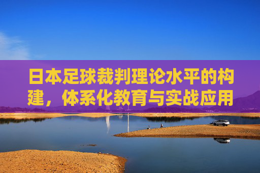 日本足球裁判理论水平的构建,体系化教育与实战应用的深度融合,日本足球裁判理论水平构建,体系化教育与实战应用深度融合