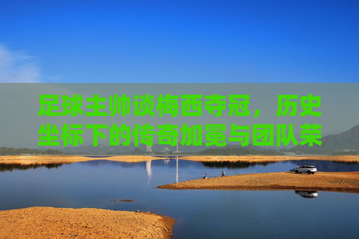 足球主帅谈梅西夺冠,历史坐标下的传奇加冕与团队荣光,足球主帅谈梅西夺冠,历史坐标下的传奇加冕与团队荣光