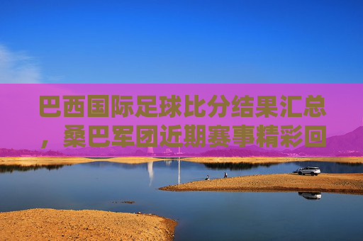 巴西国际足球比分结果汇总,桑巴军团近期赛事精彩回顾与数据分析,巴西国际足球比分结果汇总,桑巴军团近期赛事精彩回顾与数据分析